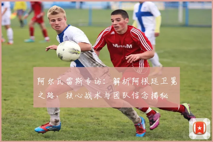 阿尔瓦雷斯专访：解析阿根廷卫冕之路，核心战术与团队信念揭秘