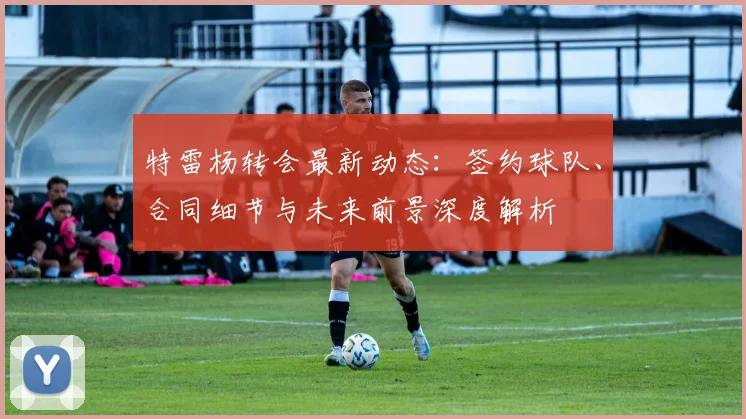 特雷杨转会最新动态：签约球队、合同细节与未来前景深度解析