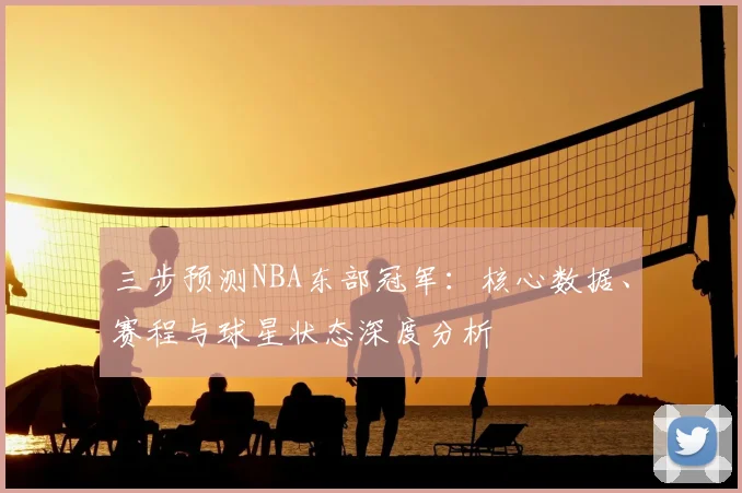 三步预测NBA东部冠军:核心数据、赛程与球星状态深度分析