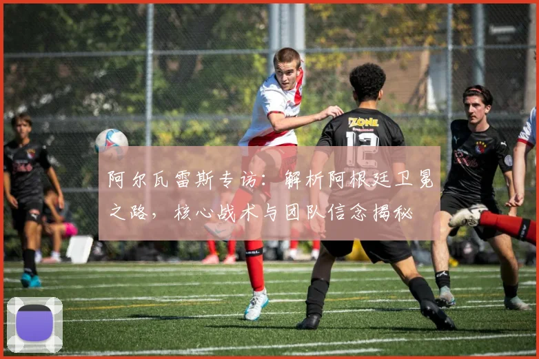 阿尔瓦雷斯专访:解析阿根廷卫冕之路,核心战术与团队信念揭秘