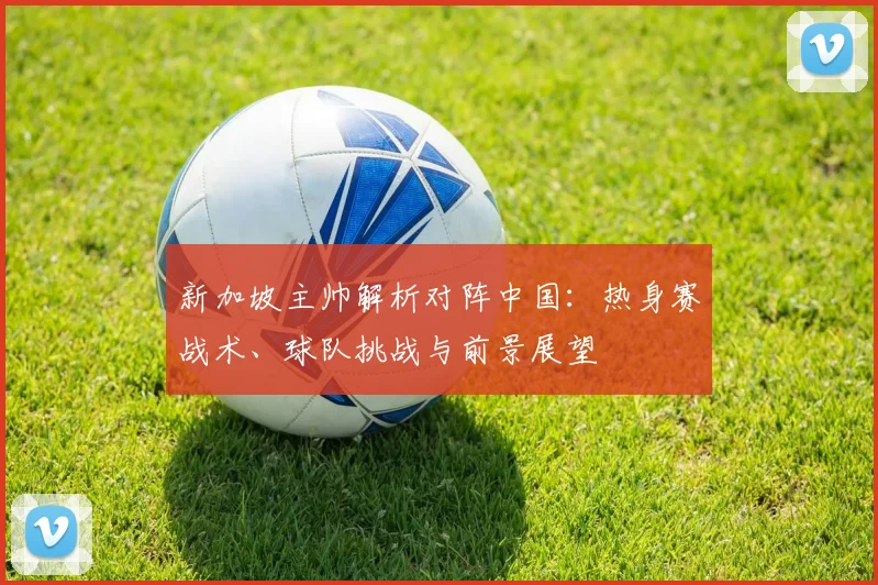 新加坡主帅解析对阵中国：热身赛战术、球队挑战与前景展望