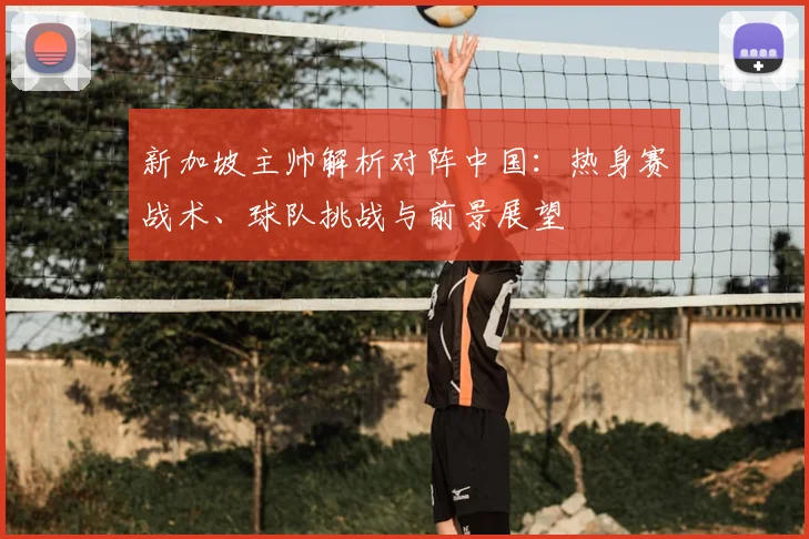 新加坡主帅解析对阵中国：热身赛战术、球队挑战与前景展望