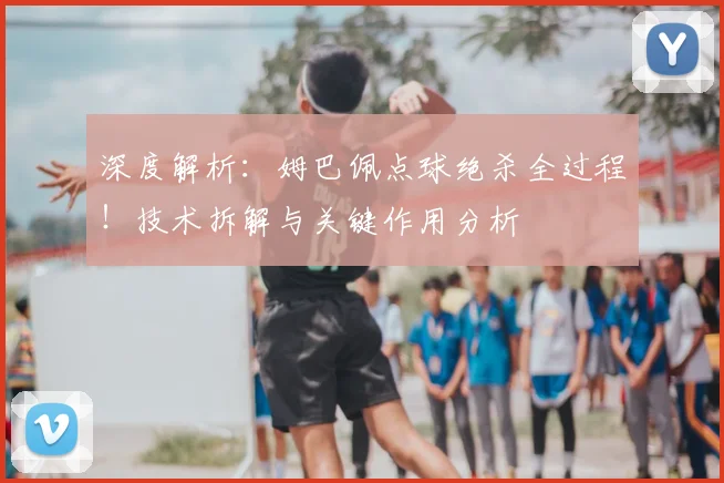 深度解析：姆巴佩点球绝杀全过程！技术拆解与关键作用分析