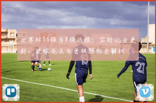 世界杯16强与8强战报：实时比分更新、进球亮点与晋级预测全解析
